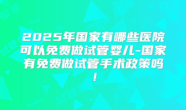 2025年国家有哪些医院可以免费做试管婴儿-国家有免费做试管手术政策吗！