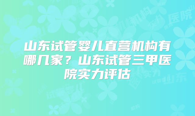 山东试管婴儿直营机构有哪几家?山东试管三甲医院实力评估
