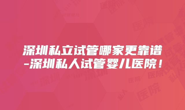 深圳私立试管哪家更靠谱-深圳私人试管婴儿医院！