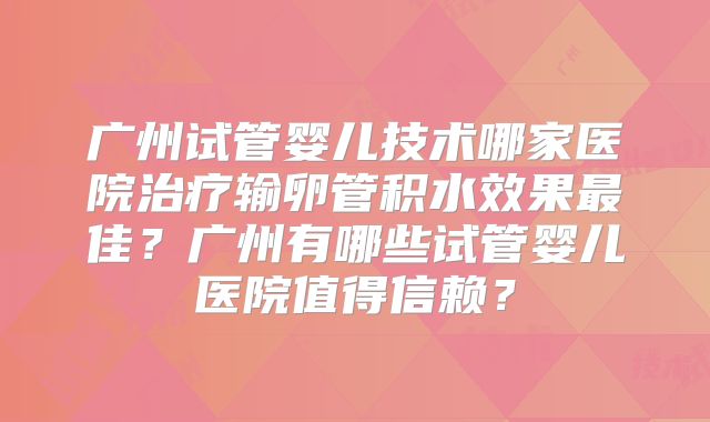 广州试管婴儿技术哪家医院治疗输卵管积水效果最佳？广州有哪些试管婴儿医院值得信赖？