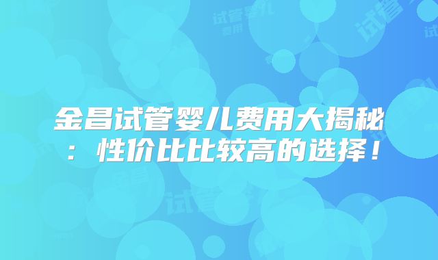 金昌试管婴儿费用大揭秘：性价比比较高的选择！