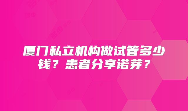 厦门私立机构做试管多少钱？患者分享诺芽？