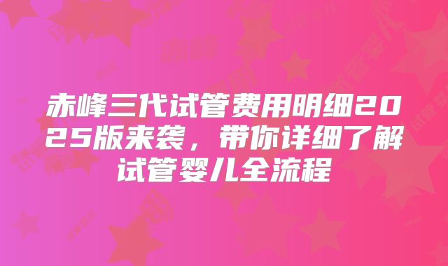 赤峰三代试管费用明细2025版来袭，带你详细了解试管婴儿全流程