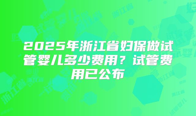 2025年浙江省妇保做试管婴儿多少费用？试管费用已公布