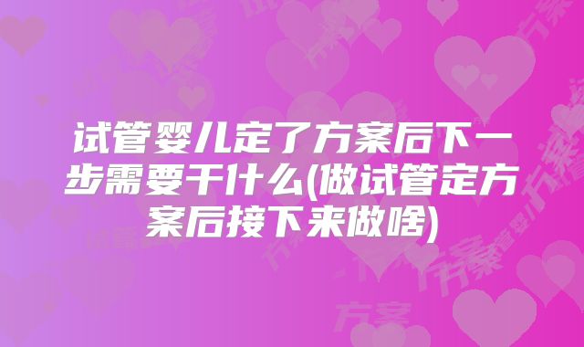 试管婴儿定了方案后下一步需要干什么(做试管定方案后接下来做啥)