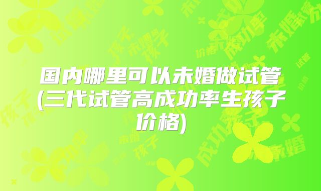 国内哪里可以未婚做试管(三代试管高成功率生孩子价格)