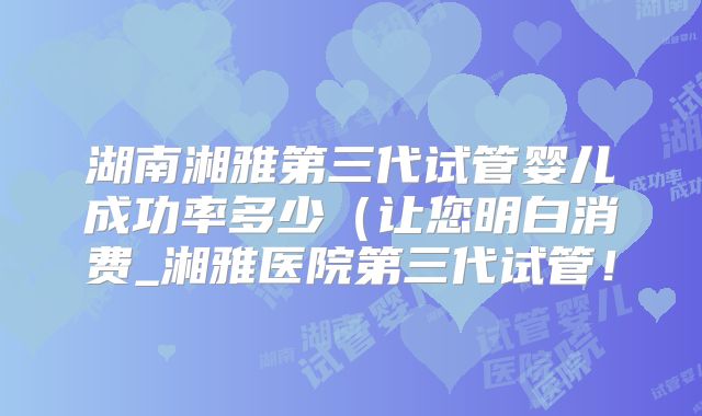 湖南湘雅第三代试管婴儿成功率多少（让您明白消费_湘雅医院第三代试管！