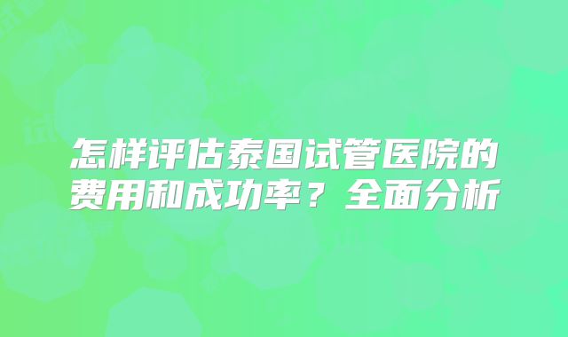 怎样评估泰国试管医院的费用和成功率？全面分析