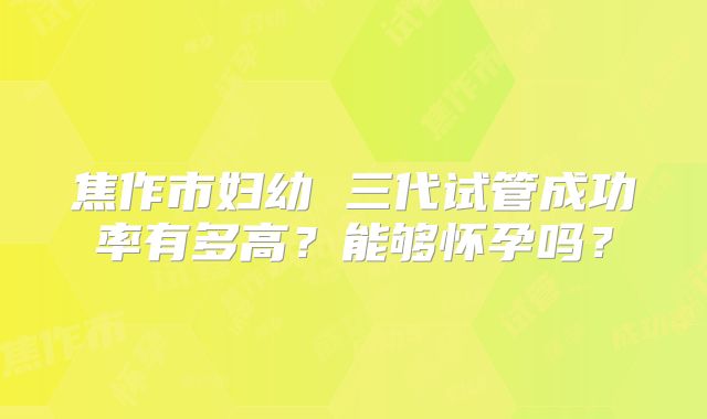 焦作市妇幼 三代试管成功率有多高?能够怀孕吗?