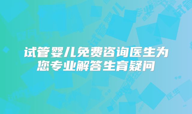 试管婴儿免费咨询医生为您专业解答生育疑问