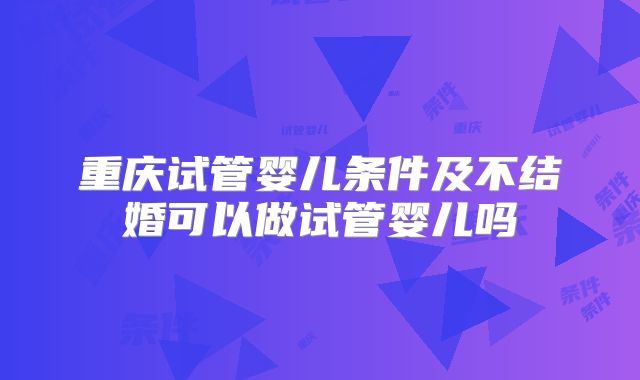 重庆试管婴儿条件及不结婚可以做试管婴儿吗