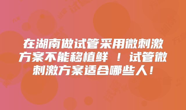 在湖南做试管采用微刺激方案不能移植鲜肧！试管微刺激方案适合哪些人！