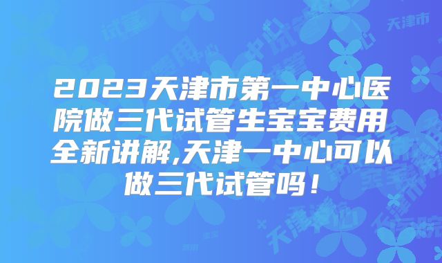 2023天津市第一中心医院做三代试管生宝宝费用全新讲解,天津一中心可以做三代试管吗!