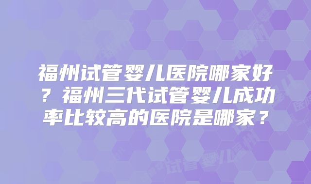 福州试管婴儿医院哪家好？福州三代试管婴儿成功率比较高的医院是哪家？