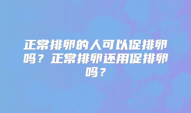 正常排卵的人可以促排卵吗?正常排卵还用促排卵吗?