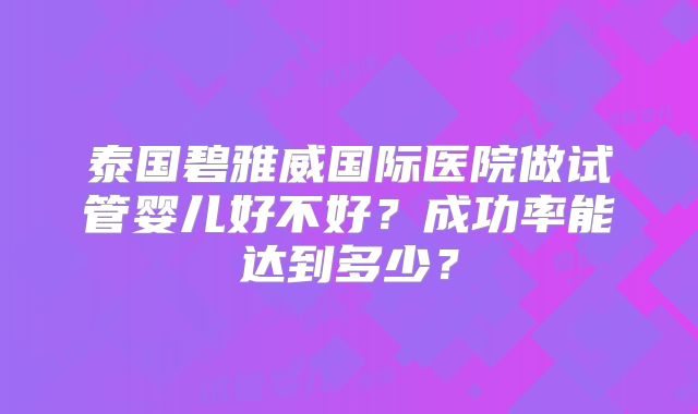 泰国碧雅威国际医院做试管婴儿好不好？成功率能达到多少？