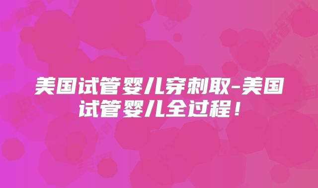 美国试管婴儿穿刺取-美国试管婴儿全过程！