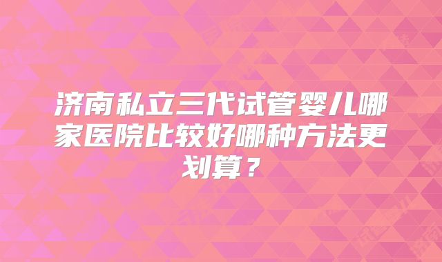 济南私立三代试管婴儿哪家医院比较好哪种方法更划算？