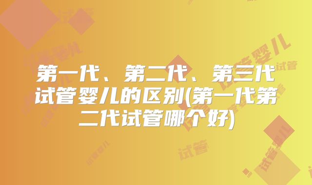 第一代、第二代、第三代试管婴儿的区别(第一代第二代试管哪个好)
