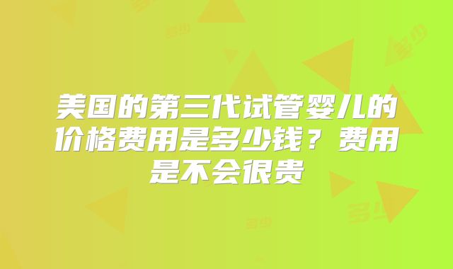 美国的第三代试管婴儿的价格费用是多少钱？费用是不会很贵