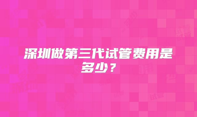 深圳做第三代试管费用是多少？