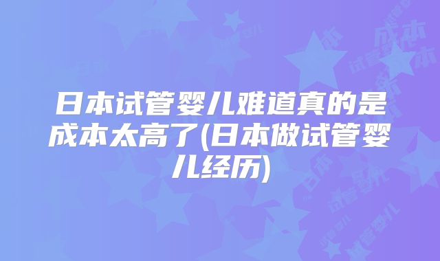 日本试管婴儿难道真的是成本太高了(日本做试管婴儿经历)