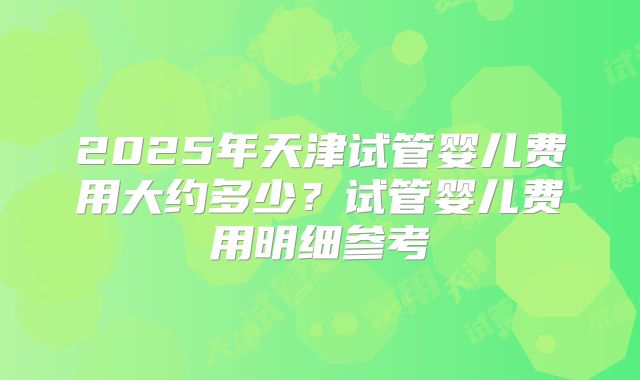 2025年天津试管婴儿费用大约多少？试管婴儿费用明细参考