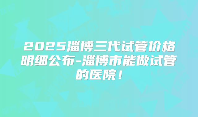 2025淄博三代试管价格明细公布-淄博市能做试管的医院！