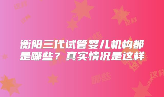 衡阳三代试管婴儿机构都是哪些？真实情况是这样