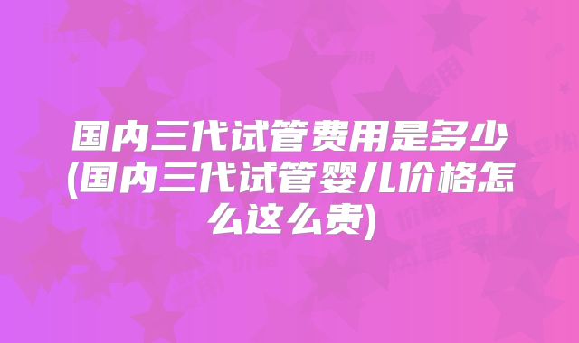 国内三代试管费用是多少(国内三代试管婴儿价格怎么这么贵)