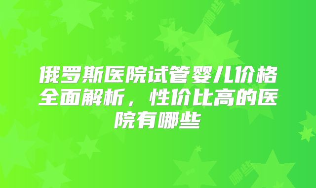 俄罗斯医院试管婴儿价格全面解析,性价比高的医院有哪些