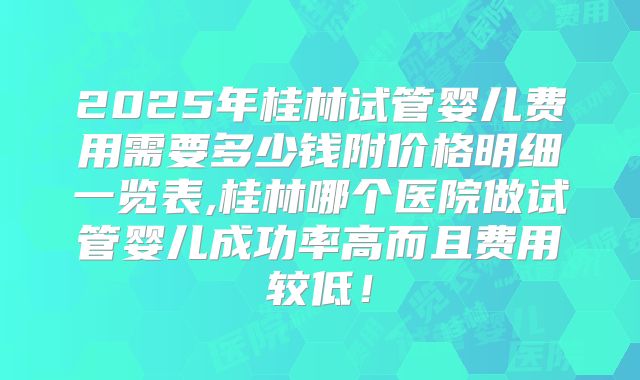 2025年桂林试管婴儿费用需要多少钱附价格明细一览表,桂林哪个医院做试管婴儿成功率高而且费用较低！