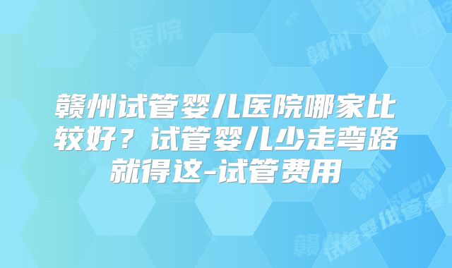 赣州试管婴儿医院哪家比较好？试管婴儿少走弯路就得这-试管费用