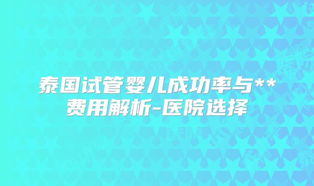 泰国试管婴儿成功率与**费用解析-医院选择