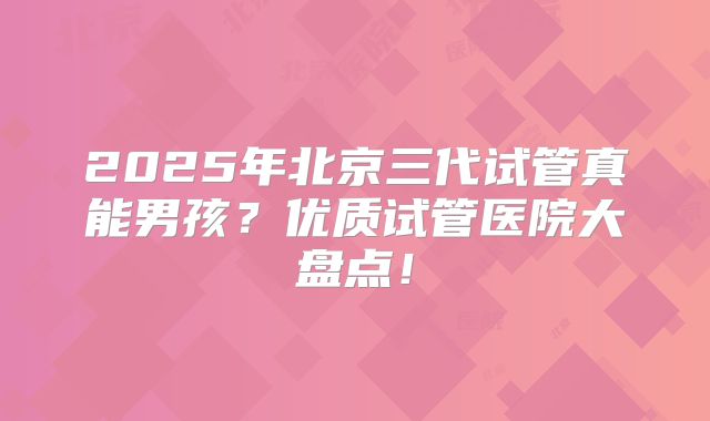 2025年北京三代试管真能男孩?优质试管医院大盘点!