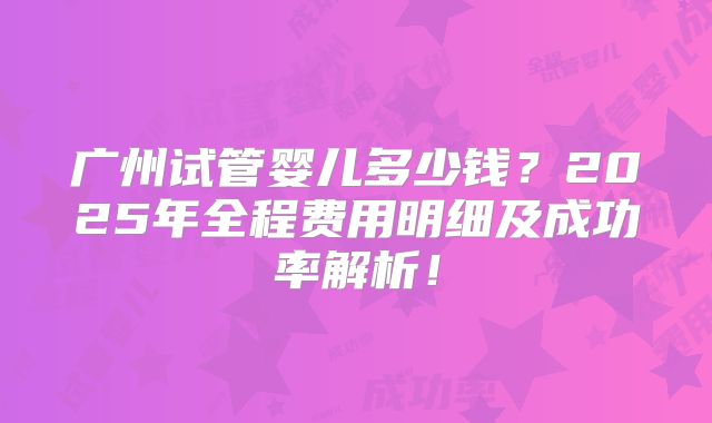广州试管婴儿多少钱？2025年全程费用明细及成功率解析！