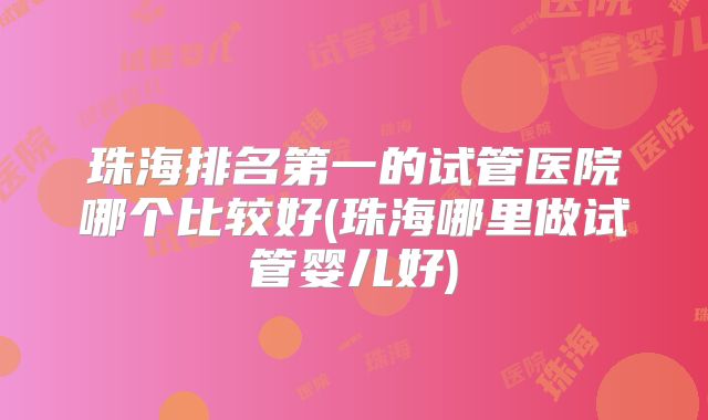 珠海排名第一的试管医院哪个比较好(珠海哪里做试管婴儿好)