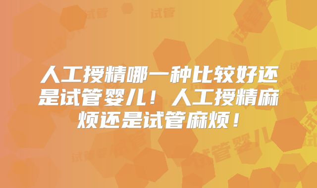 人工授精哪一种比较好还是试管婴儿！人工授精麻烦还是试管麻烦！