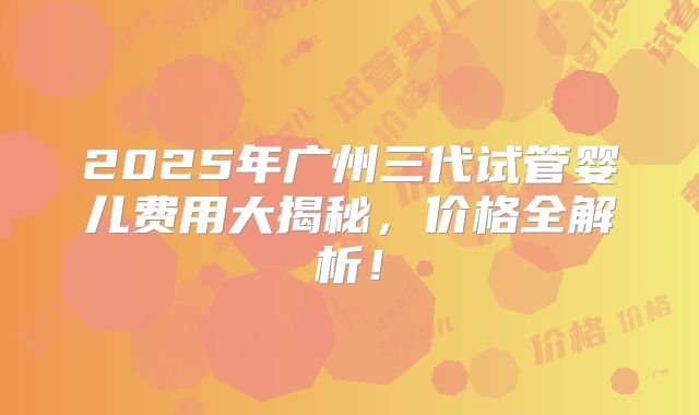2025年广州三代试管婴儿费用大揭秘，价格全解析！