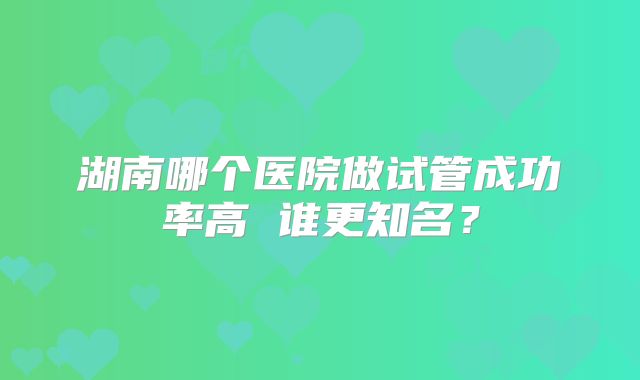 湖南哪个医院做试管成功率高 谁更知名？