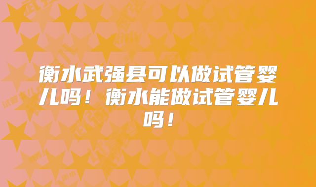 衡水武强县可以做试管婴儿吗！衡水能做试管婴儿吗！