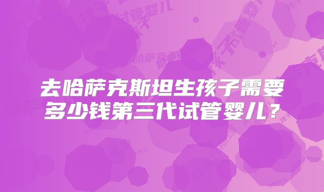 去哈萨克斯坦生孩子需要多少钱第三代试管婴儿？