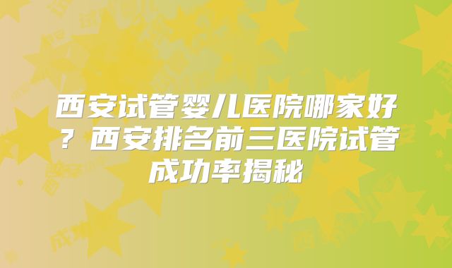 西安试管婴儿医院哪家好？西安排名前三医院试管成功率揭秘