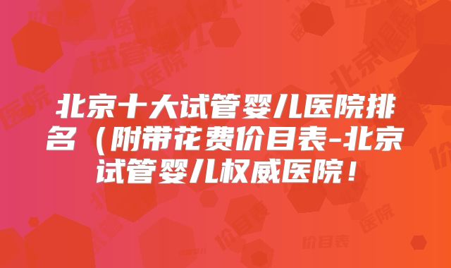 北京十大试管婴儿医院排名（附带花费价目表-北京试管婴儿权威医院！