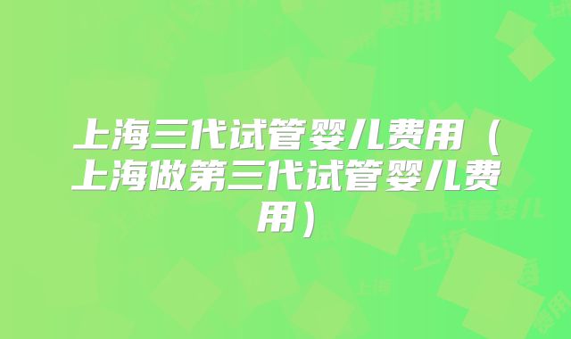 上海三代试管婴儿费用(上海做第三代试管婴儿费用)