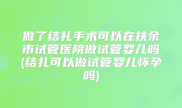做了结扎手术可以在扶余市试管医院做试管婴儿吗(结扎可以做试管婴儿怀孕吗)
