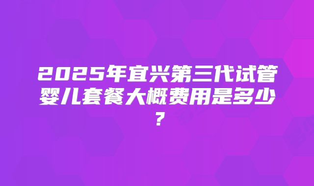 2025年宜兴第三代试管婴儿套餐大概费用是多少？