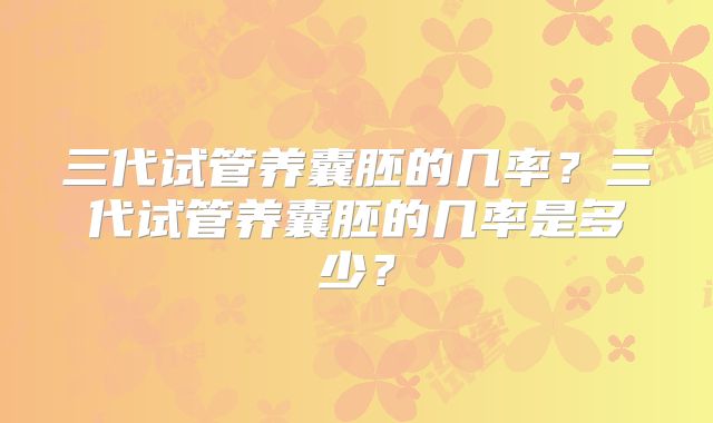 三代试管养囊胚的几率？三代试管养囊胚的几率是多少？