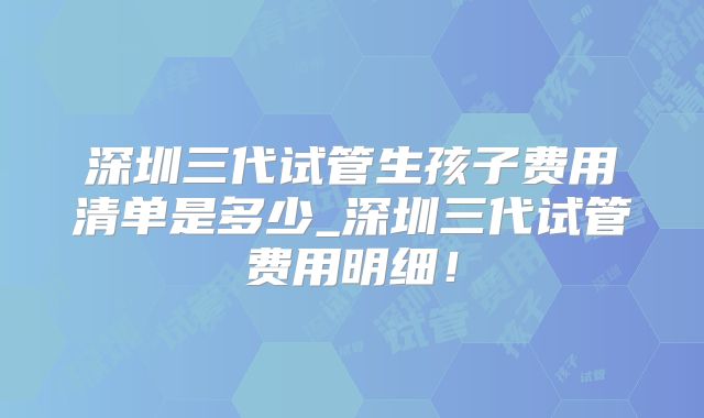 深圳三代试管生孩子费用清单是多少_深圳三代试管费用明细！