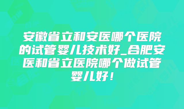 安徽省立和安医哪个医院的试管婴儿技术好_合肥安医和省立医院哪个做试管婴儿好！